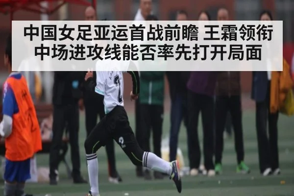 中国女足亚运首战前瞻 王霜领衔中场进攻线能否率先打开局面